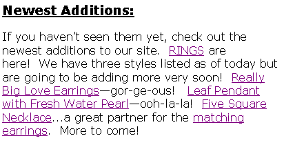 Text Box: Newest Additions:If you havent seen them yet, check out the newest additions to our site.  RINGS are here!  We have three styles listed as of today but are going to be adding more very soon!  Really Big Love Earringsgor-ge-ous!   Leaf Pendant with Fresh Water Pearlooh-la-la!  Five Square Necklace...a great partner for the matching earrings.  More to come!