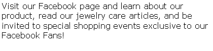 Text Box: Visit our Facebook page and learn about our product, read our jewelry care articles, and be invited to special shopping events exclusive to our Facebook Fans!  